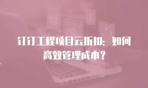 钉钉工程项目云折扣：如何高效管理成本？