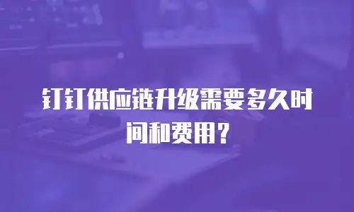 钉钉供应链升级需要多久时间和费用？