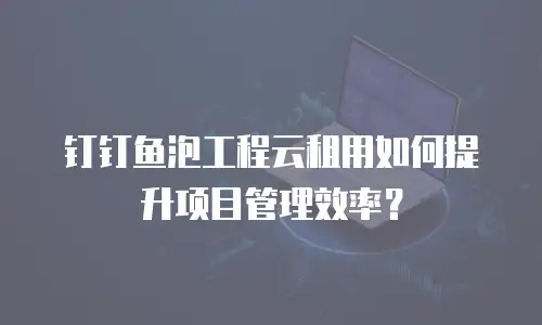 钉钉鱼泡工程云租用如何提升项目管理效率？