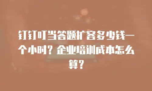 钉钉叮当答题扩容多少钱一个小时？企业培训成本怎么算？