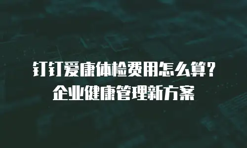 钉钉爱康体检费用怎么算？企业健康管理新方案