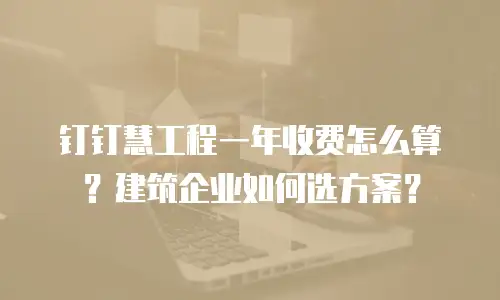 钉钉慧工程一年收费怎么算？建筑企业如何选方案？