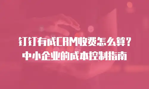 钉钉有成CRM收费怎么算？中小企业的成本控制指南