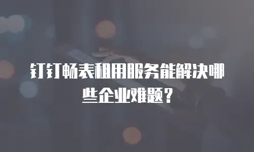 钉钉畅表租用服务能解决哪些企业难题？