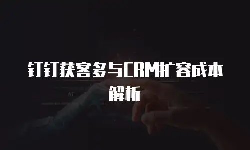 钉钉获客多与CRM扩容成本解析