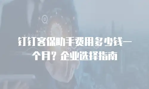 钉钉客保助手费用多少钱一个月？企业选择指南