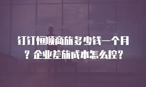 钉钉恒顺商旅多少钱一个月？企业差旅成本怎么控？