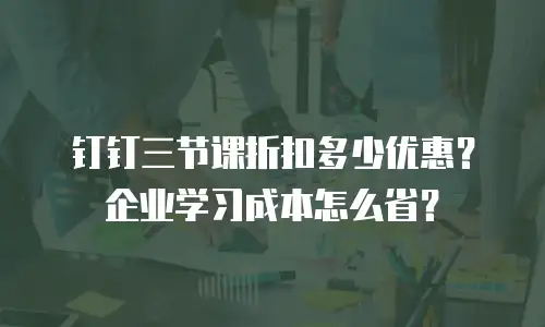 钉钉三节课折扣多少优惠？企业学习成本怎么省？