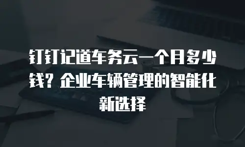 钉钉记道车务云一个月多少钱？企业车辆管理的智能化新选择