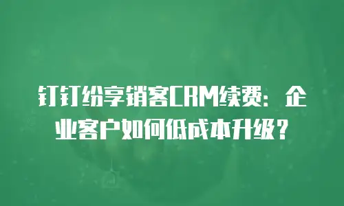 钉钉纷享销客CRM续费：企业客户如何低成本升级？