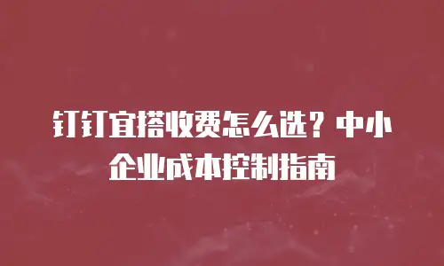 钉钉宜搭收费怎么选？中小企业成本控制指南