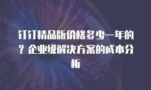 钉钉精品版价格多少一年的？企业级解决方案的成本分析