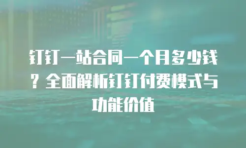 钉钉一站合同一个月多少钱？全面解析钉钉付费模式与功能价值