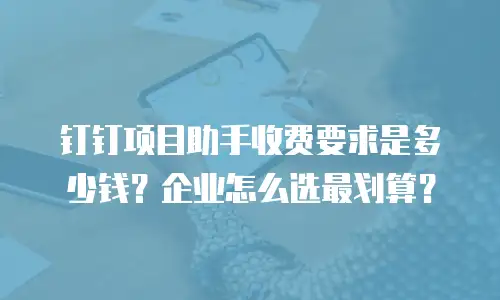 钉钉项目助手收费要求是多少钱？企业怎么选最划算？