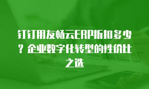 钉钉用友畅云ERP折扣多少？企业数字化转型的性价比之选