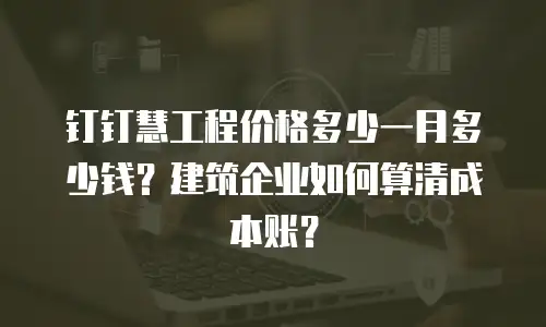 钉钉慧工程价格多少一月多少钱？建筑企业如何算清成本账？