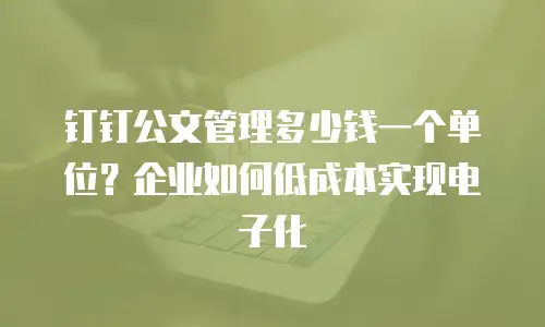钉钉公文管理多少钱一个单位？企业如何低成本实现电子化