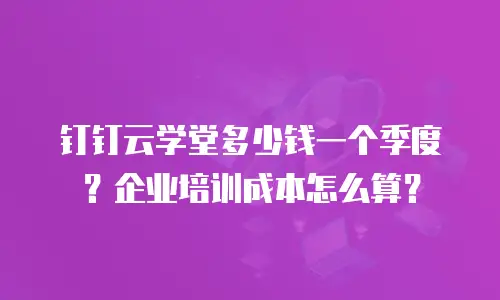 钉钉云学堂多少钱一个季度？企业培训成本怎么算？
