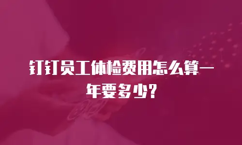 钉钉员工体检费用怎么算一年要多少？