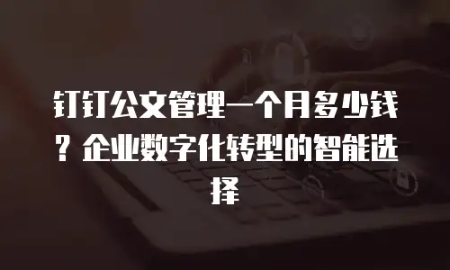 钉钉公文管理一个月多少钱？企业数字化转型的智能选择