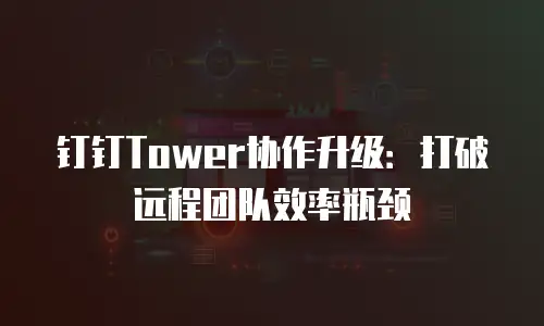钉钉Tower协作升级：打破远程团队效率瓶颈