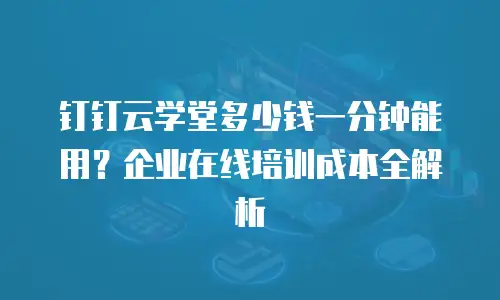 钉钉云学堂多少钱一分钟能用？企业在线培训成本全解析