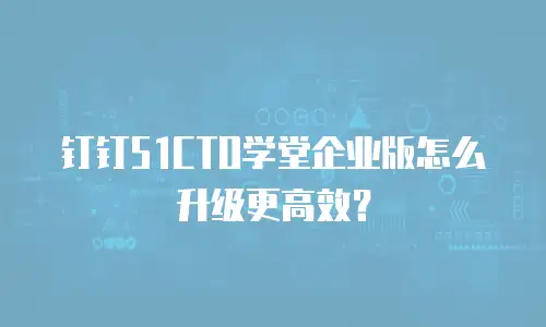 钉钉51CTO学堂企业版怎么升级更高效？