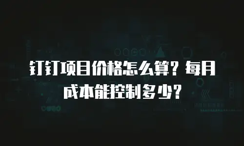 钉钉项目价格怎么算？每月成本能控制多少？