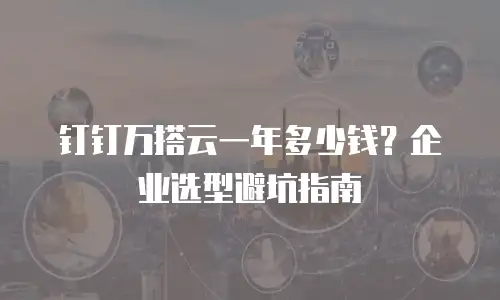 钉钉万搭云一年多少钱？企业选型避坑指南