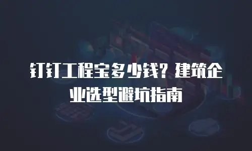 钉钉工程宝多少钱？建筑企业选型避坑指南
