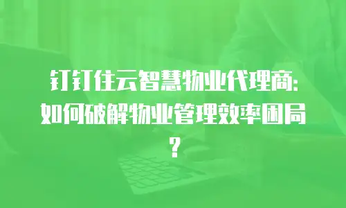 钉钉住云智慧物业代理商：如何破解物业管理效率困局？