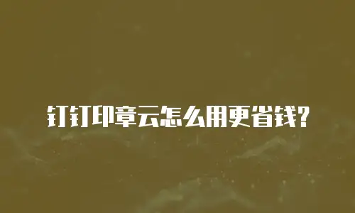 钉钉印章云怎么用更省钱？