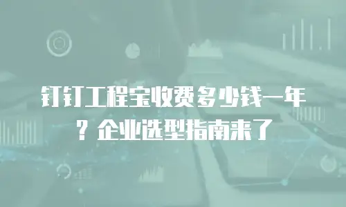 钉钉工程宝收费多少钱一年？企业选型指南来了