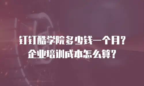 钉钉酷学院多少钱一个月？企业培训成本怎么算？