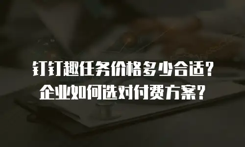 钉钉趣任务价格多少合适？企业如何选对付费方案？