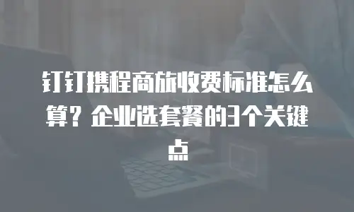 钉钉携程商旅收费标准怎么算？企业选套餐的3个关键点