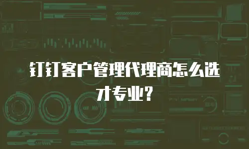 钉钉客户管理代理商怎么选才专业？