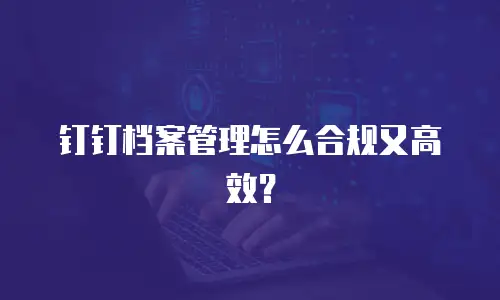 钉钉档案管理怎么合规又高效？