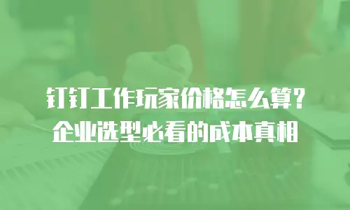 钉钉工作玩家价格怎么算？企业选型必看的成本真相
