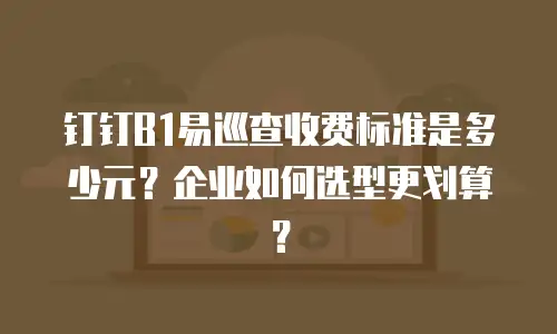 钉钉B1易巡查收费标准是多少元？企业如何选型更划算？