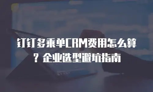 钉钉多乘单CRM费用怎么算？企业选型避坑指南