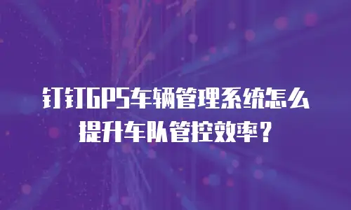 钉钉GPS车辆管理系统怎么提升车队管控效率？