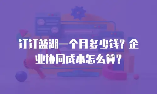 钉钉蓝湖一个月多少钱？企业协同成本怎么算？