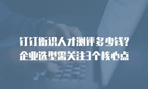 钉钉衡识人才测评多少钱？企业选型需关注3个核心点
