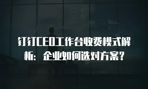 钉钉CEO工作台收费模式解析：企业如何选对方案？