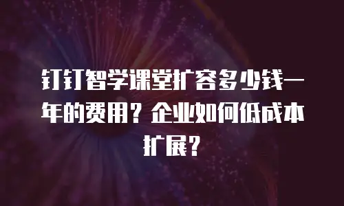 钉钉智学课堂扩容多少钱一年的费用？企业如何低成本扩展？