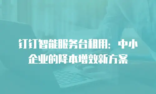 钉钉智能服务台租用：中小企业的降本增效新方案