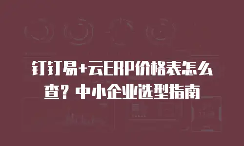 钉钉易+云ERP价格表怎么查？中小企业选型指南