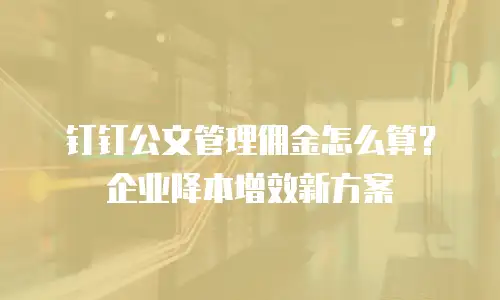 钉钉公文管理佣金怎么算？企业降本增效新方案
