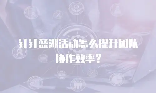 钉钉蓝湖活动怎么提升团队协作效率？